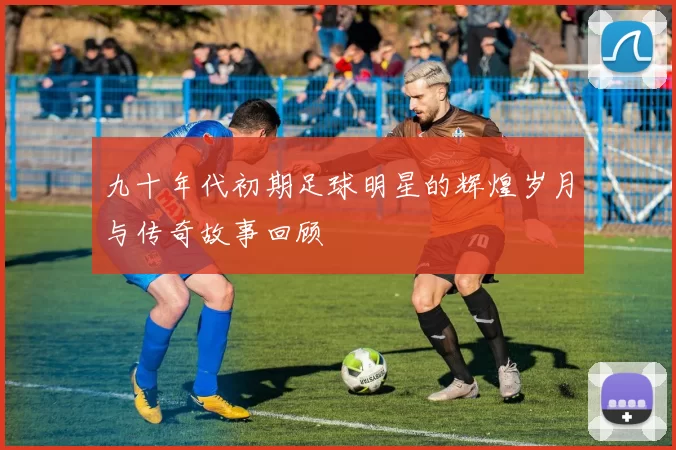 九十年代初期足球明星的辉煌岁月与传奇故事回顾