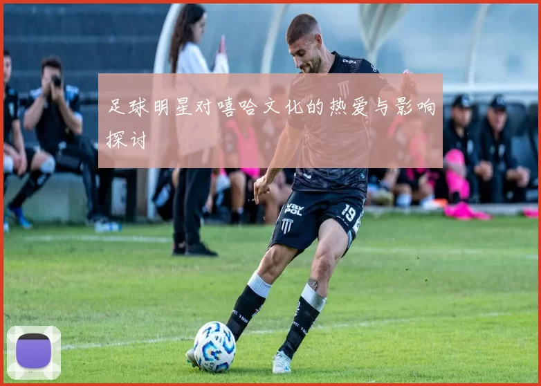 足球明星对嘻哈文化的热爱与影响探讨