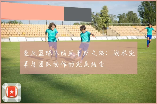 重庆篮球队防反革新之路：战术变革与团队协作的完美结合