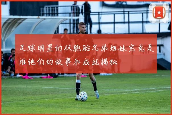 足球明星的双胞胎兄弟姐妹究竟是谁他们的故事和成就揭秘
