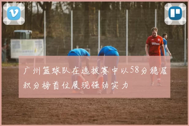 广州篮球队在选拔赛中以58分稳居积分榜首位展现强劲实力