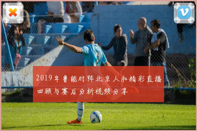 2019年鲁能对阵北京人和精彩直播回顾与赛后分析视频分享