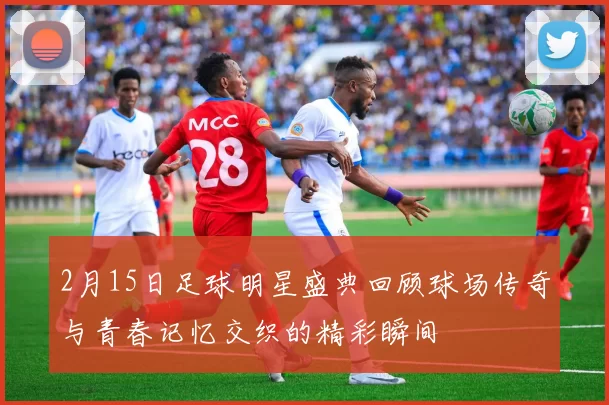 2月15日足球明星盛典回顾球场传奇与青春记忆交织的精彩瞬间