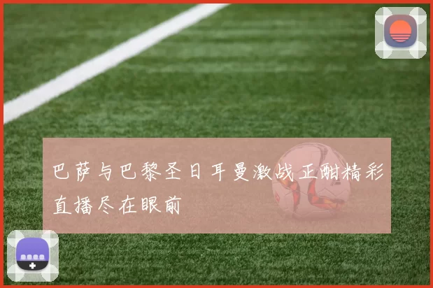 巴萨与巴黎圣日耳曼激战正酣精彩直播尽在眼前