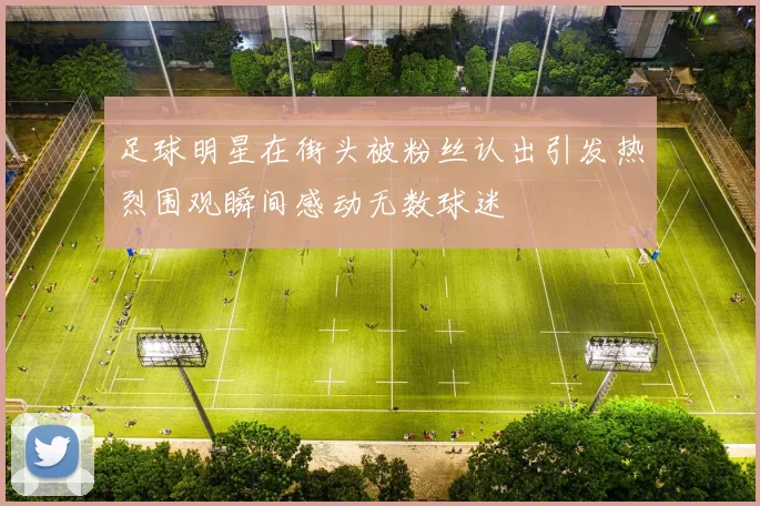 足球明星在街头被粉丝认出引发热烈围观瞬间感动无数球迷
