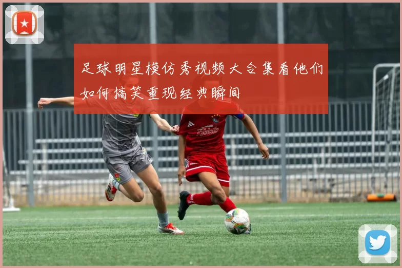 足球明星模仿秀视频大合集看他们如何搞笑重现经典瞬间