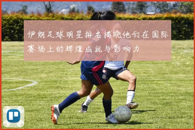 伊朗足球明星排名揭晓他们在国际赛场上的辉煌成就与影响力