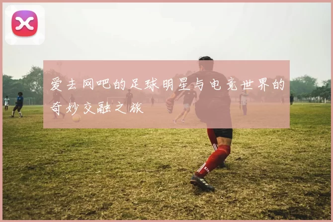爱去网吧的足球明星与电竞世界的奇妙交融之旅