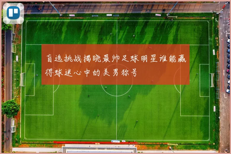 盲选挑战揭晓最帅足球明星谁能赢得球迷心中的美男称号