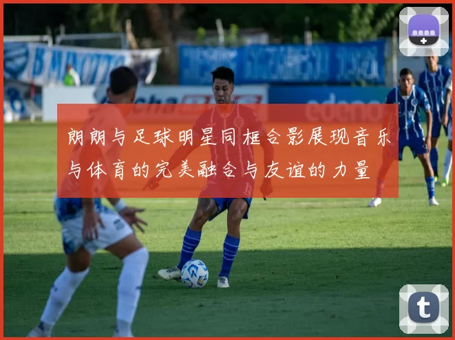 朗朗与足球明星同框合影展现音乐与体育的完美融合与友谊的力量