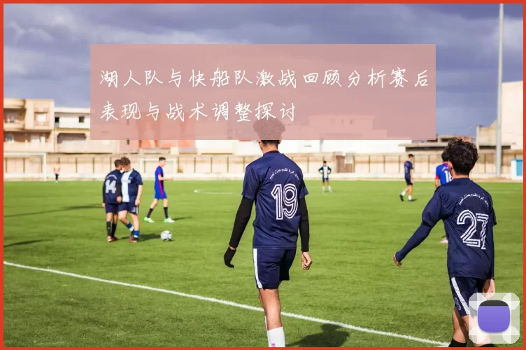 湖人队与快船队激战回顾分析赛后表现与战术调整探讨