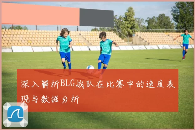 深入解析BLG战队在比赛中的速度表现与数据分析