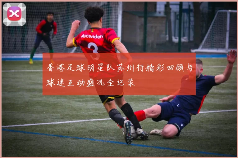 香港足球明星队苏州行精彩回顾与球迷互动盛况全记录