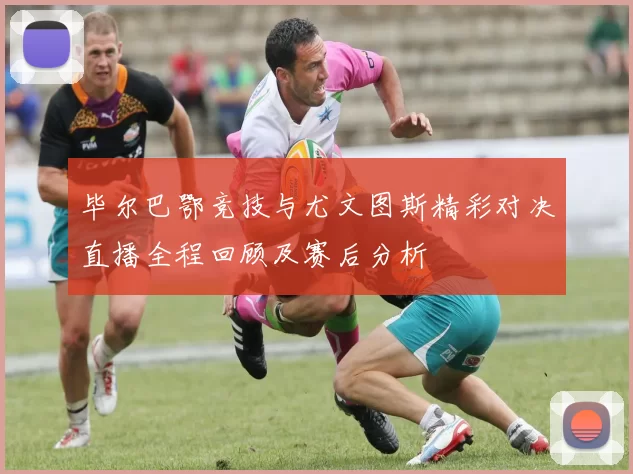 毕尔巴鄂竞技与尤文图斯精彩对决直播全程回顾及赛后分析