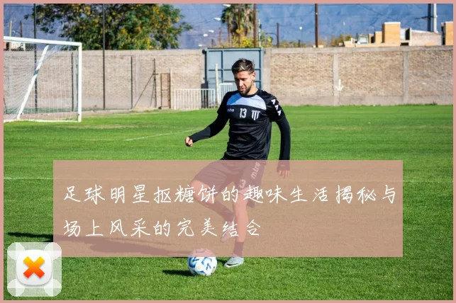 足球明星抠糖饼的趣味生活揭秘与场上风采的完美结合