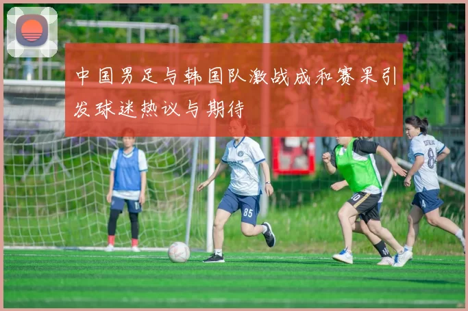 中国男足与韩国队激战成和赛果引发球迷热议与期待