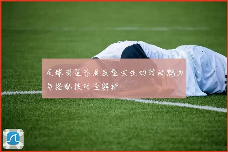 足球明星齐肩发型女生的时尚魅力与搭配技巧全解析