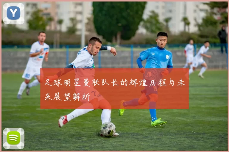 足球明星曼联队长的辉煌历程与未来展望解析