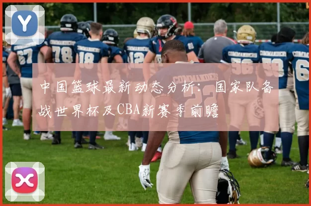 中国篮球最新动态分析：国家队备战世界杯及CBA新赛季前瞻