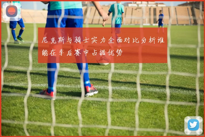 尼克斯与骑士实力全面对比分析谁能在季后赛中占据优势