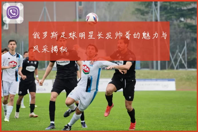 俄罗斯足球明星长发帅哥的魅力与风采揭秘