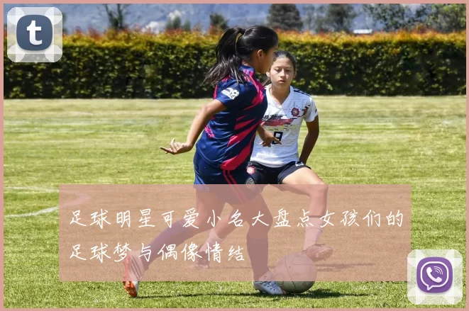 足球明星可爱小名大盘点女孩们的足球梦与偶像情结