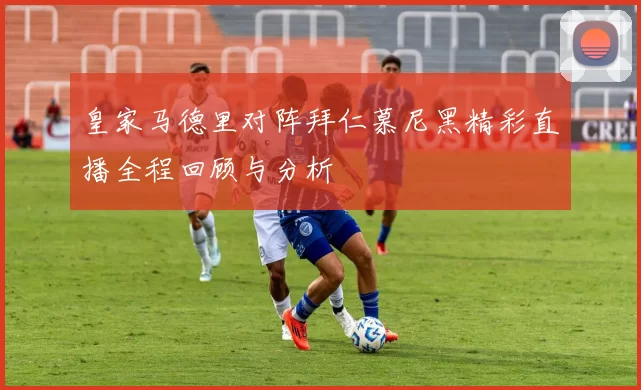 皇家马德里对阵拜仁慕尼黑精彩直播全程回顾与分析