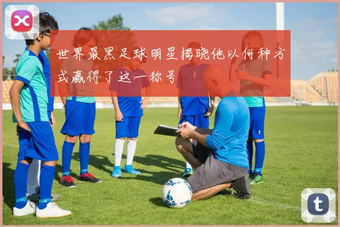 世界最黑足球明星揭晓他以何种方式赢得了这一称号