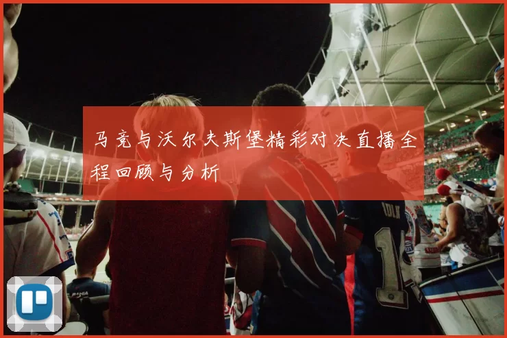 马竞与沃尔夫斯堡精彩对决直播全程回顾与分析
