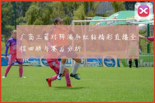 广岛三箭对阵浦和红钻精彩直播全程回顾与赛后分析