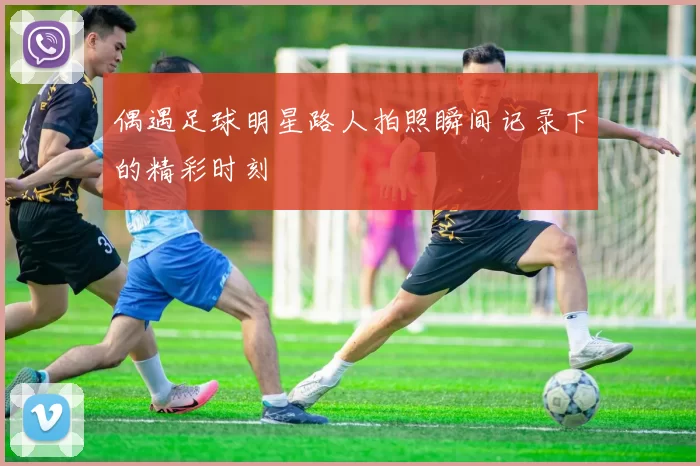 偶遇足球明星路人拍照瞬间记录下的精彩时刻