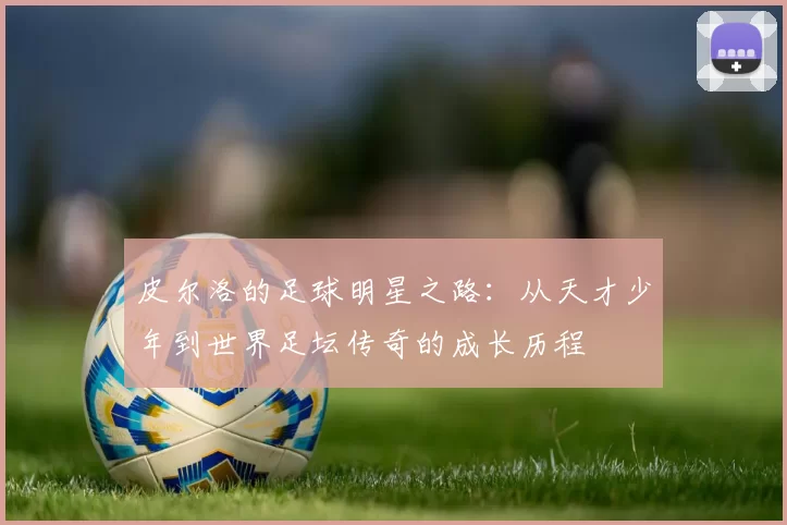 皮尔洛的足球明星之路：从天才少年到世界足坛传奇的成长历程