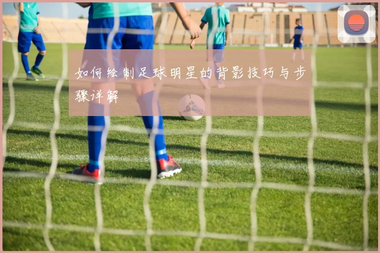 如何绘制足球明星的背影技巧与步骤详解