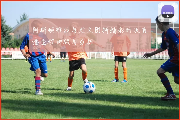 阿斯顿维拉与尤文图斯精彩对决直播全程回顾与分析