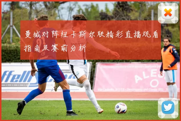 曼城对阵纽卡斯尔联精彩直播观看指南及赛前分析