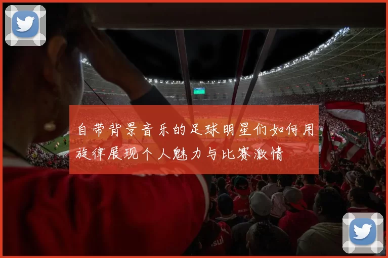 自带背景音乐的足球明星们如何用旋律展现个人魅力与比赛激情