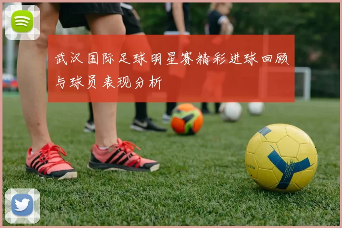 武汉国际足球明星赛精彩进球回顾与球员表现分析