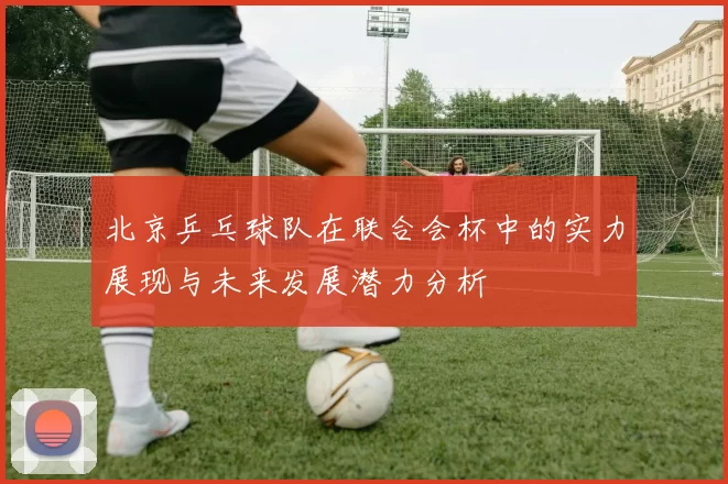 北京乒乓球队在联合会杯中的实力展现与未来发展潜力分析